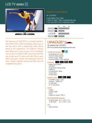 Page 1LOCAL DIMMING
4 120Hz
120,000:1
1080 p
Dynamic Contrast relative scales are different for LCD,  LED, and PDP .
     #  OF  HDMI
CONNECTION S
The  Samsung  LCD  630  HDT V  is  a  smooth  operator: 
Auto  Motion  Plus  120Hz  technology  allows  you  to 
see  fast  action  with  a  smoothness  that’s  clearly 
ahead  of  the  competition.  The  AllShare™  feature 
even  allows  you  to  sync  up  your  entire  household, 
via  a  wired  or  wireless  DLNA®  connection  that  lets 
you  stream  your  PC...