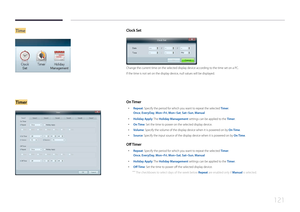 Page 121121
TimeClock Set
Change the current time on the selected display device according to the time set on a PC.
If the time is not set on the display device, null values will be displayed.
TimerO n T imer
 •
Repeat: Specify the period for which you want to repeat the selected  Timer.
Once , EveryDay, Mon~Fri, Mon~Sat, Sat~Sun, Manual
 •
Holiday Apply: The  Holiday Management settings can be applied to the Timer.
 •
On Time: Set the time to power on the selected display device.
 •Volume: Specify the volume of...