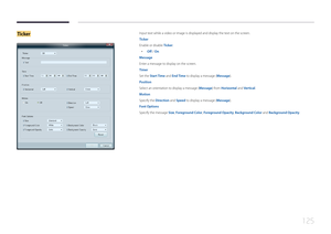 Page 125125
TickerInput text while a video or image is displayed and display the text on the screen.
Ticker
Enable or disable Ticker.
 •
Off / On
Message
Enter a message to display on the screen.
Timer
Set the Start Time and End Time to display a message (Message).
Position
Select an orientation to display a message (Message) from Horizontal and Vertical.
Motion
Specify the Direction and Speed to display a message (Message).
Font Options
Specify the message Size, Foreground Color, Foreground Opacity, Background...