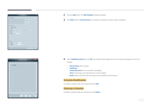 Page 133133
2 Click the Add button. The Add Schedule window will appear.
3 Click Add below the Device Group item, and select the group you want to add a schedule to.
4 Select Date&Time/Action and click OK. The schedule will be added and a list of schedules will appear in the set\
 list 
window.
 -
Device Group: Select a group.
 -Date&Time
Instant Execution: Run the schedule immediately.
Timer: Set the date, time and interval to run the schedule.
 -Action: Select a function that will activate at the specified...