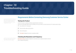 Page 136136
Troubleshooting Guide
Chapter  10
Requirements Before Contacting Samsung Customer Service Center
Before calling Samsung Customer Service 
Center, test your product as follows. If 
the problem persists, contact Samsung 
Customer Service Center.
Testing the Product
Check if your product is operating normally by using the product test function.
If the screen remains blank while the power LED blinks even when the product is correctly connected to a PC, perform product testing.
1 Power off both the PC and...