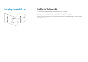 Page 2727
Installing the Wall MountInstalling the Wall Mount Kit
The wall mount kit (sold separately) allows you to mount the product on the wall.
For detailed information on installing the wall mount, see the instructions provided with the wall mount.
We recommend you contact a technician for assistance when installing the wall mount bracket.
Samsung Electronics is not responsible for any damage to the product or injury to yourself or others if you elect to install the 
wall mount on your own.  