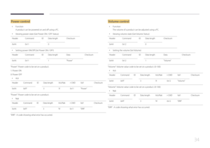 Page 3434
Power control
 •Function
A product can be powered on and off using a PC.
 •Viewing power state (Get Power ON / OFF Status)
Header Command IDData length Checksum
0xAA 0x11 0
 •
Setting power ON/Off (Set Power ON / OFF)
Header Command IDData length DataChecksum
0xAA 0x11 1"Power"
"Power": Power code to be set on a product.
1: Power ON
0: Power OFF
 •
Ack
Header Command IDData length Ack/Nakr-CMDVal1 Checksum
0xAA 0xFF 3'A'0x11"Power"
"Power": Power code to be set...