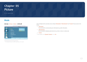 Page 6363
Picture
PC / DVI / MagicInfo Mode
Chapter  05
M ode
MENU m : T  Picture  Mode  ENTER 
Move Enter Return
Mode  ：사용자 조정
Custom  
Color Tone  ：---- 
Color Control 
Color Temp. 
Image Lock   
Auto Adjustment 
Picture
Picture
Custom Information
Advertisement
▶More
 -
The displayed image may differ depending on the model.
The LCD Display has four automatic picture settings ("Information",  " Advertisement" and "Custom") that are preset at the 
factory.
 • Information
Recommended for...