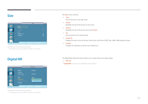 Page 7474
Size
Move Enter Return
16:9
Zoom1
Zoom2
4:3
Screen Fit 
Custom 
     ▶
   ▶
   ▶
   ▶
Size
Size
 -
The displayed image may differ depending on the model.
The Size can be switched.
 • 16:9
Sets the picture to 16:9 wide mode.
 •Zoom1
Magnifies the size of the picture on the screen.
 •Zoom2
Magnifies the size of the picture more than Zoom1.
 •4:3
Sets the picture to 4:3 normal mode.
 •
Screen Fit
Displays the input scenes as they are without any cutoff when HDMI 720p, 1080i, 1080p signals are input....
