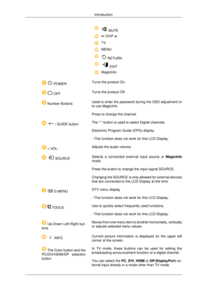 Page 19 MUTE
 CH/P 
TV
MENU
 RETURN
 EXIT
MagicInfo
   POWER
Turns the product On .
   OFF
Turns the product Off.  Number Buttons
Used to enter the password during the OSD adjustment or
to use MagicInfo.
Press to change the channel.    / GUIDE button
The - button is used to select Digital channels.
Electronic Program Guide (EPG) display.
- This function does not work for this LCD Display.  + VOL -
Adjusts the audio volume.    SOURCE
Selects a connected external input source or 
MagicInfo
mode.
Press the button...