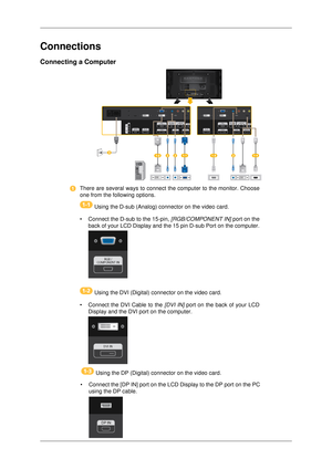 Page 27Connections
Connecting a Computer
There are several ways to connect the computer to the monitor. Choose
one from the following options.
   Using the D-sub (Analog) connector on the video card.
• Connect the D-sub to the 15-pin,  [RGB/COMPONENT IN] port on the
back of your LCD Display and the 15 pin D-sub Port on the computer.  Using the DVI (Digital) connector on the video card.
• Connect the DVI Cable to the  [DVI IN] port on the back of your LCD
Display and the DVI port on the computer.  Using the DP...