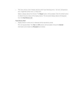 Page 54This menu shows a list of display devices which have following errors - fan error, temperature 
error, brightness sensor error, or lamp error.
Select a display device from the list. The Repair button will be enabled. Click the refresh button 
to refresh the error status of the display device. The recovered display device will disappear 
from the Fault Device List. 
Fault Device Alert
Display device in which error is detected will be reported by email.
Fill in all required fields. The Test and OK...