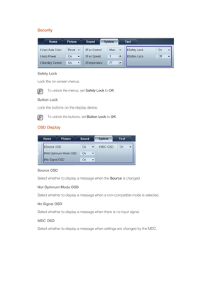 Page 63Security
Safety Lock
Lock the on-screen menus.
 To unlock the menus, set Safety Lock to Off. 
Button Lock
Lock the buttons on the display device.
 To unlock the buttons, set Button Lock to Off. 
OSD Display
Source OSD
Select whether to display a message when the Source is changed. 
Not Optimum Mode OSD
Select whether to display a message when a non-compatible mode is selected. 
No Signal OSD
Select whether to display a message when there is no input signal.
MDC OSD
Select whether to display a message...