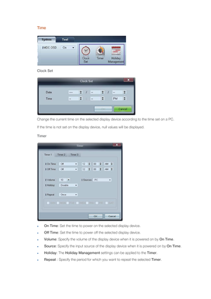 Page 64Time
Clock Set
Change the current time on the selected display device according to the time set on a PC. 
If the time is not set on the display device, null values will be displayed.
Timer
On Time: Set the time to power on the selected display device.
Off Time: Set the time to power off the selected display device.
Volume: Specify the volume of the display device when it is powered on by On Time.
Source: Specify the input source of the display device when it is powered on by On Time.
Holiday: The...