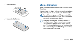 Page 11Assembling11
Charge the battery
Before using the device for the first time, you must charge 
the battery.
You can charge the device with the provided travel adapter 
or by connecting the device to a PC with a PC data cable.
Use only Samsung-approved chargers and cables. 
Unauthorised chargers or cables can cause batteries 
to explode or damage your device.
When your battery is low, the device will emit a 
warning tone and display a low battery message. 
The battery icon 
 will also be empty and turn...