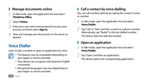 Page 102Tools102
Manage documents online ›
In Idle mode, open the application list and select 1 ThinkFree Office.
Select 
2 Online.
Enter your user name and password to access your 
3 account, and then select Sign in.
View and manage your documents on the server as 
4 desired.
Voice Dialler
Learn to dial a number or open an application by voice.
This feature may be unavailable depending on •	your region or service provider.
Your device can recognise only American English •	commands.
Recognised languages may vary...