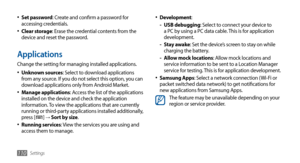 Page 110Settings110
Development•	:
USB debugging 
-: Select to connect your device to 
a PC by using a PC data cable. This is for application 
development.
Stay awake
 
-: Set the device’s screen to stay on while 
charging the battery.
Allow mock locations
 
-: Allow mock locations and 
service information to be sent to a Location Manager 
service for testing. This is for application development.
Samsung Apps
•	: Select a network connection (Wi-Fi or 
packet switched data network) to get notifications for 
new...