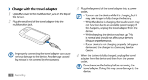 Page 12Assembling12
Plug the large end of the travel adapter into a power 3 outlet.You can use the device while it is charging, but it •	may take longer to fully charge the battery.
While the device is charging, the touch screen may •	not function due to an unstable power supply. If 
this happens, unplug the travel adapter from the 
device.
While charging, the device may heat up. This 
•	is normal and should not affect your device’s 
lifespan or performance.
If your device is not charging properly, bring your...