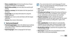 Page 113Settings113
You cannot enter text in some languages.To enter 
text, you should change the writing language to one 
of the supported languages.
XT9
•	: Activate XT9 mode to enter text using Predictive 
input mode.
XT9 advanced settings
•	: Activate the advanced features 
of XT9 mode, such as auto completion, auto correction, 
or auto substitution, and set up your own word list.
Keypad sweeping
•	: Enable or disable the keypad 
sweeping feature for the text input mode. You can switch 
between input modes...