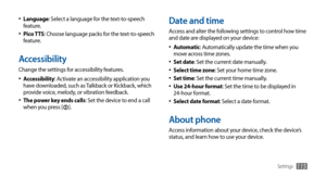 Page 115Settings115
Date and time
Access and alter the following settings to control how time 
and date are displayed on your device:Automatic
•	: Automatically update the time when you 
move across time zones.
Set date
•	: Set the current date manually.
Select time zone•	: Set your home time zone.
Set time•	: Set the current time manually.
Use 24-hour format•	: Set the time to be displayed in 
24-hour format.
Select date format
•	: Select a date format.
About phone
Access information about your device, check...