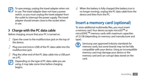 Page 13Assembling13
When the battery is fully charged (the battery icon is 4 no longer moving), unplug the PC data cable from the 
device and then from the PC.
Insert a memory card (optional)
To store additional multimedia files, you must insert 
a memory card. Your device accepts microSD™ or 
microSDHC™ memory cards with maximum capacities 
of 32 GB (depending on memory card manufacturer and 
type).
Samsung uses approved industry standards for 
memory cards, but some brands may not be fully 
compatible with...