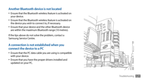 Page 121Troubleshooting121
Another Bluetooth device is not located
Ensure that the Bluetooth wireless feature is activated on •	your device.
Ensure that the Bluetooth wireless feature is activated on •	the device you wish to connect to, if necessary.
Ensure that your device and the other Bluetooth device •	are within the maximum Bluetooth range (10 metres).
If the tips above do not solve the problem, contact a 
Samsung Service Centre.
A connection is not established when you 
connect the device to a PC
Ensure...