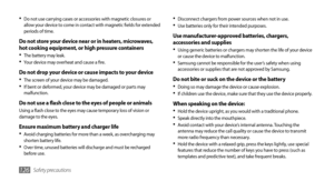 Page 126Safety precautions126
Disconnect chargers from power sources when not in use.•	Use batteries only for their intended purposes.•	
Use manufacturer-approved batteries, chargers, 
accessories and supplies
Using generic batteries or chargers may shorten the life of your device •	or cause the device to malfunction.
Samsung cannot be responsible for the user’s safety when using •	accessories or supplies that are not approved by Samsung.
Do not bite or suck on the device or the batteryDoing so may damage the...