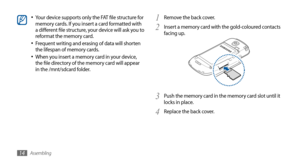 Page 14Assembling14
Remove the back cover.1 
Insert a memory card with the gold-coloured contacts 2 facing up.
Push the memory card in the memory card slot until it 3 locks in place.
Replace the back cover.
4 
Your device supports only the FAT file structure for •	memory cards. If you insert a card formatted with 
a different file structure, your device will ask you to 
reformat the memory card.
Frequent writing and erasing of data will shorten 
•	the lifespan of memory cards.
When you insert a memory card in...