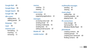 Page 133Index133
multimedia messagessending 43
viewing  44
music playeradding files  62
creating playlists  64
playing music  62
PC connectionsmass storage  95
Samsung Kies  94
Windows Media Player  95
phonebookcreating contacts  68
creating groups  70
creating your namecard  69
finding contacts  68
memoscreating  72
viewing  73
menu screenaccessing  24
organising applications  25
messagesaccessing voice mail  44
sending email  47
sending multimedia  43
sending text  42
setting email acounts  47
Mobile AP  93...