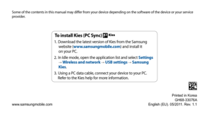 Page 137Some of the contents in this manual may differ from your device depending on the software of the device or your service 
provider.
www.samsungmobile.comPrinted in Korea
GH68-33076A
English (EU). 05/2011. Rev. 1.1
To install Kies (PC Sync) 
Download the latest version of Kies from the Samsung 
1. 
website (www.samsungmobile.com) and install it   
on your PC.
In Idle mode, open the application list and select 
2.  Settings 
→ Wireless and network → USB settings → Samsung 
Kies.
Using a PC data cable,...