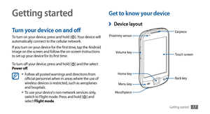 Page 17Getting started17
Getting started
Turn your device on and off
To turn on your device, press and hold []. Your device will 
automatically connect to the cellular network.
If you turn on your device for the first time, tap the Android 
image on the screen and follow the on-screen instructions 
to set up your device for its first time.
To turn off your device, press and hold [
] and the select 
Power off.
Follow all posted warnings and directions from •	official personnel when in areas where the use of...