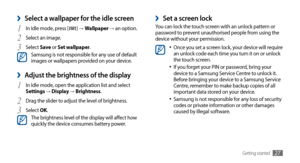 Page 27Getting started27
Set a screen lock ›You can lock the touch screen with an unlock pattern or 
password to prevent unauthorised people from using the 
device without your permission.
Once you set a screen lock, your device will require •	an unlock code each time you turn it on or unlock 
the touch screen.
If you forget your PIN or password, bring your 
•	device to a Samsung Service Centre to unlock it. 
Before bringing your device to a Samsung Service 
Centre, remember to make backup copies of all...