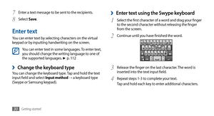 Page 30
Getting started
30

Enter text using the Swype keyboard 
›
Select the first character of a word and drag your finger 1 to the second character without releasing the finger 
from the screen.
Continue until you have finished the word.
2 

Release the finger on the last character. The word is 3 inserted into the text input field.
Repeat steps 1-3 to complete your text.
4 Tap and hold each key to enter additional characters.
Enter a text message to be sent to the recipients.
7
 
Select8  Save .
Enter text...