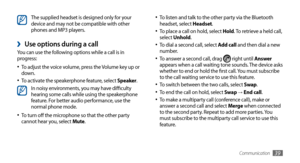 Page 39Communication39
To listen and talk to the other party via the Bluetooth •	headset, select Headset.
To place a call on hold, select •	Hold. To retrieve a held call, 
select Unhold.
To dial a second call, select 
•	Add call and then dial a new 
number.
To answer a second call, drag 
•	 right until Answer  
appears when a call waiting tone sounds. The device asks 
whether to end or hold the first call. You must subscribe 
to the call waiting service to use this feature.
To switch between the two calls,...