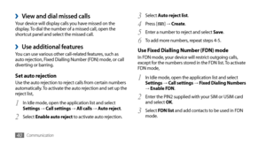 Page 40Communication40
Select 3 Auto reject list.
Press [
4 ] →  Create .
Enter a number to reject and select 
5 Save .
To add more numbers, repeat steps 4-5.
6 
Use Fixed Dialling Number (FDN) modeIn FDN mode, your device will restrict outgoing calls, 
except for the numbers stored in the FDN list. To activate 
FDN mode,
In Idle mode, open the application list and select 
1 Settings → Call settings → Fixed Dialing Numbers → Enable FDN.
Enter the PIN2 supplied with your SIM or USIM card 
2 and select OK.
Select...