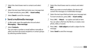 Page 43Communication43
Select the check boxes next to contacts and select 3 Add.
When you enter an email address, the device will 
convert the message as a multimedia message.
Select the text input field and enter your message text.
4 To insert emoticons, press [] →  Insert smiley.
Press [
5 ] →  Attach → an option and add an item.
You can select a file from the file list, or create a new 
photo, video, or sound.
Press [
6 ] →  Add subject and add a subject for the 
message.
Select 
7 Send to send the message....