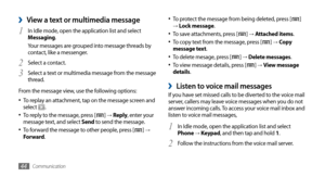 Page 44Communication44
To protect the message from being deleted, press [•	] → Lock message.
To save attachments, press [•	] →  Attached items.
To copy text from the message, press [•	] →  Copy 
message text.
To delete mesage, press [
•	] →  Delete messages.
To view message details, press [•	] →  View message 
details.
Listen to voice mail messages ›If you have set missed calls to be diverted to the voice mail 
server, callers may leave voice messages when you do not 
answer incoming calls. To access your voice...
