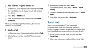 Page 49Communication49
Add friends to your friend list ›
In Idle mode, open the application list and select 1 Talk.
The friend list shows all of your Google Talk contacts 
at a glance.
Press [
2 ] →  Add friend.
Enter your friend's e-mail address and select 
3 Send 
invitation.
When your friend accepts the invitation, the friend is 
added to your friend list.
Start a chat ›
In Idle mode, open the application list and select 1 Talk.
Select a friend from the friend list. The chat screen 
2 opens. Enter your...