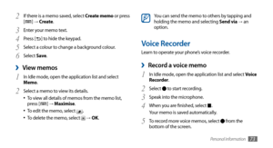 Page 73Personal information73
You can send the memo to others by tapping and
holding the memo and selecting Send via →	an 
option.
Voice Recorder
Learn to operate your phone’s voice recorder.
Record a voice memo ›
In Idle mode, open the application list and select 1 Voice 
Recorder.
Select 
2  to start recording.
Speak into the microphone.
3 
When you are finished, select 4 .
Your memo is saved automatically.
To record more voice memos, select 
5  from the 
bottom of the screen.
If there is a memo saved, select...