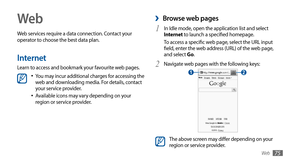 Page 75Web75
Web
Web services require a data connection. Contact your 
operator to choose the best data plan.
Internet
Learn to access and bookmark your favourite web pages.
You may incur additional charges for accessing the •	web and downloading media. For details, contact 
your service provider.
Available icons may vary depending on your 
•	region or service provider.
 ›Browse web pages
In Idle mode, open the application list and select 1 Internet to launch a specified homepage.
To access a specific web page,...