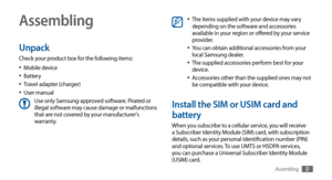 Page 9Assembling9
Assembling
Unpack
Check your product box for the following items:Mobile device
•	Battery•	Travel adapter (charger)•	User manual•	Use only Samsung-approved software. Pirated or 
illegal software may cause damage or malfunctions 
that are not covered by your manufacturer's 
warranty.
The items supplied with your device may vary •	depending on the software and accessories 
available in your region or offered by your service 
provider.
You can obtain additional accessories from your 
•	local...