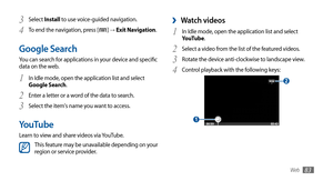 Page 83
Web
83

Watch videos 
›
In Idle mode, open the application list and select 1 YouTube.
Select a video from the list of the featured videos.
2 
Rotate the device anti-clockwise to landscape view.3 
Control playback with the following keys:4 

 1 

 2 
Select 3 Install to use voice-guided navigation.
To end the navigation, press [
4  
] → Exit Navigation.
Google Search
You can search for applications in your device and specific 
data on the web. 
In Idle mode, open the application list and select 
1 Google...