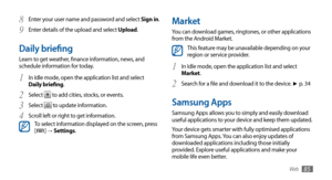 Page 85Web85
Market
You can download games, ringtones, or other applications 
from the Android Market. 
This feature may be unavailable depending on your 
region or service provider.
In Idle mode, open the application list and select 
1 Market. 
Search for a file and download it to the device. 
2 ►	p.  34
Samsung Apps
Samsung Apps allows you to simply and easily download 
useful applications to your device and keep them updated.
Your device gets smarter with fully optimised applications 
from Samsung Apps. You...