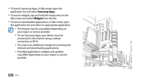 Page 86Web86
To launch Samsung Apps, in Idle mode, open the •	application list and select Samsung Apps.
To launch widgets, tap and hold the empty area on the •	idle screen and select Widgets from the list.
To launch downloaded applications, in Idle mode, open •	the application list and select an appropriate application.This feature may be unavailable depending on •	your region or service provider.
To use Samsung Apps, your device must be •	connected to the internet using a cellular 
connection or Wi-Fi.
You may...