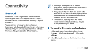 Page 87Connectivity87
Connectivity
Bluetooth
Bluetooth is a short-range wireless communications 
technology capable of exchanging information over a 
distance of about 10 metres without requiring a physical 
connection.
You do not need to line up the devices to beam 
information with Bluetooth. If the devices are within range 
of one another, you can exchange information between 
them even if they are located in different rooms.
Samsung is not responsible for the loss, •	interception, or misuse of data sent or...