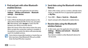 Page 88Connectivity88
Send data using the Bluetooth wireless  ›
feature
Select a file or item, such as a contact, calendar event, 1 memo, or media file from an appropriate application 
or My Files.
Press [
2 ] → Share or Send via → Bluetooth.
Search and pair with a Bluetooth-enabled device.
3 
 ›Receive data using the Bluetooth 
wireless feature
In Idle mode, open the application list and select 1 Settings →  Wireless and network → Bluetooth 
settings →  Visible.
Your device is visible to other Bluetooth...