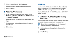 Page 90Connectivity90
AllShare
Learn to use the Digital Living Network Alliance (DLNA) 
service that enables you to share media files between 
DLNA-enabled devices in your home over a WLAN. 
You must first activate the WLAN feature and add a WLAN 
profile. 
► p. 89
Customise DLNA settings for sharing  ›
media filesTo allow other DLNA-enabled devices to access media files 
on your device, you must activate media sharing. 
Some files may not play on the DLNA-enabled 
devices depending on the devices.
In Idle...