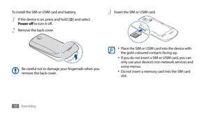 Page 10Assembling10
Insert the SIM or USIM card.3 
Place the SIM or USIM card into the device with •	the gold-coloured contacts facing up.
If you do not insert a SIM or USIM card, you can •	only use your device’s non-network services and 
some menus.
Do not insert a memory card into the SIM card 
•	slot.
To install the SIM or USIM card and battery,
If the device is on, press and hold [
1 ] and select 
Power off to turn it off.
Remove the back cover.
2 
Be careful not to damage your fingernails when you 
remove...