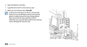 Page 96Connectivity96
Open the folder to view files.6 
Copy files from the PC to the memory card.7 
When you are finished, select 8 Turn Off.To disconnect the device to the PC, click the USB 
device icon on the Windows task bar and click the 
option to safely remove the mass storage device. 
Then remove the PC data cable from the PC. 
Otherwise, you may lose data stored on the memory 
card or damage the memory card. 