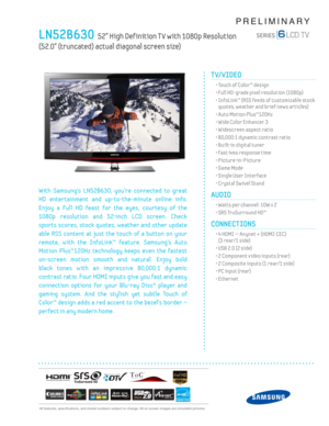 Page 1  All features, specifi cations, and model numbers subject to change. All on screen images are simulated pictures.
PRELIMINARY
LN52B630  52” High Def inition T V with 1080p Resolution  
(52.0” (truncated) actual diagonal screen size)
TV/VIDEO      
  • Touch of Color™ design
  • Full HD-grade pixel resolution (1080p)
  •  InfoLink™ (RSS feeds of customizable stock 
quotes, weather and brief news articles)
  • Auto Motion Plus™120Hz
  • Wide Color Enhancer 3
  • Widescreen aspect ratio
  • 80,000:1...