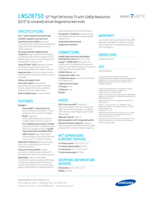 Page 2Samsung Electronics America, Inc.
105 Challenger Road  |  Ridgeﬁ eld Park, NJ 07660-0511
Tel (201) 229-4000  |  1-800-SAMSUNG  |  www.samsung.com
LN52B750  52” High Def inition T V with 1080p Resolution  
(52.0” (truncated) actual diagonal screen size)
gaming systems at the touch of a button.
Energy Star® Compliant reduces energy 
consumpt ion by up to 25% compared w ith 
standard T Vs.
 
Crystal Neck Sw ivel stand
Single User Interface
CONNECTIONS
 4 HDMI (High-Def init ion Mult imedia 
Interface)...