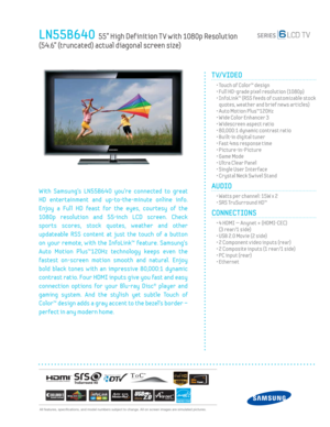 Page 1  All features, specifi cations, and model numbers subject to change. All on screen images are simulated pictures.
LN55B640  55” High Def inition T V with 1080p Resolution  
(54.6” (truncated) actual diagonal screen size)
TV/VIDEO      
  • Touch of Color™ design
  • Full HD-grade pixel resolution (1080p)
  •  InfoLink™ (RSS feeds of customizable stock 
quotes, weather and brief news articles)
  • Auto Motion Plus™120Hz
  • Wide Color Enhancer 3
  • Widescreen aspect ratio
  • 80,000:1 dynamic contrast...