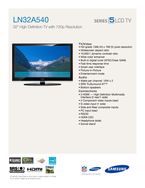 Page 1All features, specifications, and model numbers subject to change.
All on screen images are simulated pictures.OFFICIAL HDTV OF THE NFLAll features, specifications, and model numbers subject to change.
All on screen images are simulated pictures.OFFICIAL HDTV OF THE NFL
TV/Video
• HD-grade 1366 (H) x 768 (V) pixel resolution
• Widescreen aspect ratio
• 10,000:1 dynamic contrast ratio 
• Wide color enhancer
• Built-in digital tuner (ATSC/Clear QAM)
• Fast 6ms response time
• Smart user interface
•...