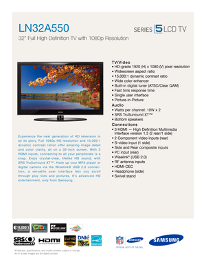 Page 1All features, specifications, and model numbers subject to change.
All on screen images are simulated pictures.
Experience the next generation of HD television in
all its glory. Full 1080p HD resolution and 15,000:1
dynamic contrast ration offer amazing image detail
and color clarity, all on a 32-inch screen. With 3
HDMI inputs, connecting to all your peripherals is a
snap. Enjoy crystal-clear, lifelike HD sound, with
SRS TruSurround XT™. Hook up your MP3 player or
digital camera via the Wiselink® USB...